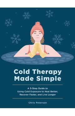 Cold Therapy Made Simple: A 5-Step Guide to Using Cold Exposure to Heal Better, Recover Faster, and Live Longer - Chris Peterson