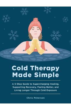 Cold Therapy Made Simple: A 5-Step Guide to Using Cold Exposure to Heal Better, Recover Faster, and Live Longer - Chris Peterson