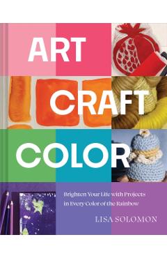 Art, Craft, Color: Brighten Your Life with Projects in Every Color of the Rainbow - Lisa Solomon