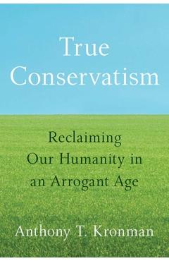 True Conservatism: Reclaiming Our Humanity in an Arrogant Age - Anthony T. Kronman