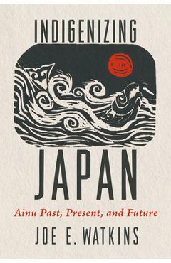 Indigenizing Japan: Ainu Past, Present, and Future - Joe Watkins