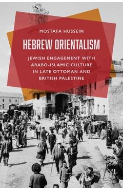 Hebrew Orientalism: Jewish Engagement with Arabo-Islamic Culture in Late Ottoman and British Palestine - Mostafa Hussein