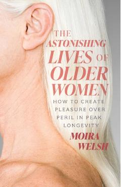 The Astonishing Lives of Older Women: How to Create Pleasure Over Peril in Peak Longevity - Moira Welsh