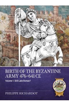 Birth of the Byzantine Army 476-641 CE Volume 1: Still Late Roman? - Philippe Richardot