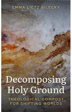 Decomposing Holy Ground: Theological Compost for Shifting Worlds - Emma Lietz Bilecky