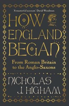 How England Began: From Roman Britain to the Anglo-Saxons - Nicholas J. Higham