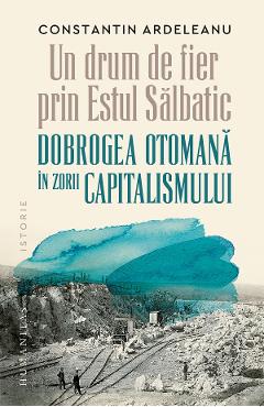 Un drum de fier prin Estul Salbatic. Dobrogea otomana in zorii capitalismului - Constantin Ardeleanu