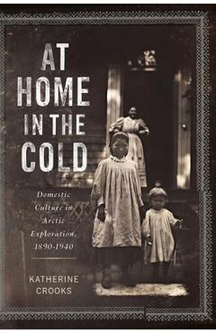At Home in the Cold: Domestic Culture in Arctic Exploration, 1890-1940 - Katherine Crooks