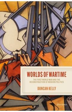 Worlds of Wartime: The First World War and the Reconstruction of Modern Politics - Duncan Kelly