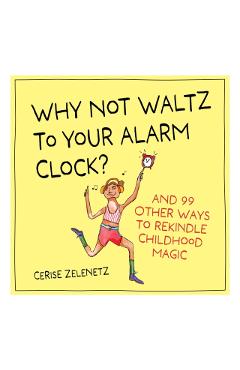 Why Not Waltz to Your Alarm Clock?: And 99 Other Ways to Rekindle Childhood Magic - Cerise Zelenetz