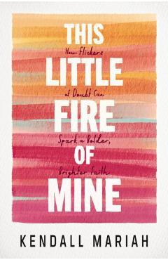 This Little Fire of Mine: How Flickers of Doubt Can Spark a Bolder, Brighter Faith - Kendall Mariah