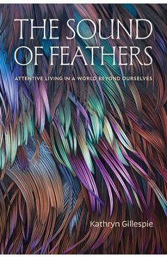 The Sound of Feathers: Attentive Living in a World Beyond Ourselves - Kathryn Gillespie