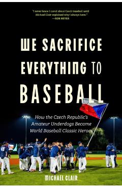 We Sacrifice Everything to Baseball: How the Czech Republic's Amateur Underdogs Became World Baseball Classic Heroes - Michael Clair