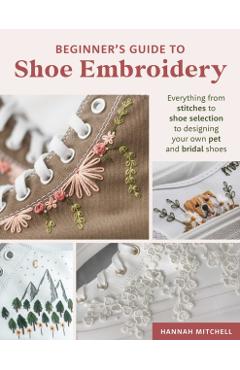 Beginner's Guide to Shoe Embroidery: Everything from Stitches to Shoe Selection to Designing Your Own Pet and Bridal Shoes - Hannah Mitchell