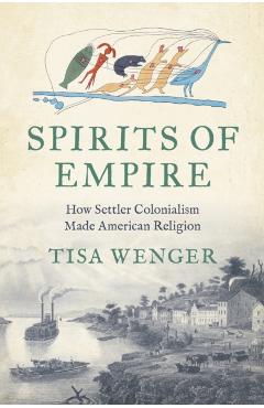 Spirits of Empire: How Settler Colonialism Made American Religion - Tisa Wenger