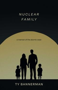 Nuclear Family: A Memoir of the Atomic West - Ty Bannerman