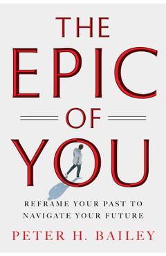 The Epic of You: Reframe Your Past to Navigate Your Future - Peter H. Bailey
