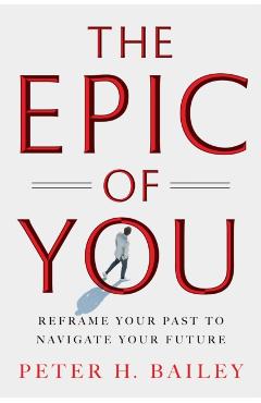 The Epic of You: Reframe Your Past to Navigate Your Future - Peter H. Bailey