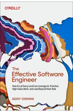 The Effective Software Engineer: How ICS at Every Level Can Leverage Ai, Prioritize High-Value Work, and Lead Beyond Their Role - Addy Osmani