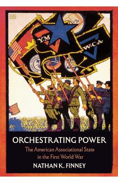 Orchestrating Power: The American Associational State in the First World War - Nathan K. Finney