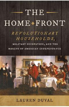 The Home Front: Revolutionary Households, Military Occupation, and the Making of American Independence - Lauren Duval
