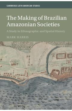 The Making of Brazilian Amazonian Societies: A Study in Ethnographic and Spatial History - Mark Harris