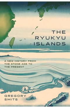 The Ryukyu Islands: A New History from the Stone Age to the Present - Gregory Smits