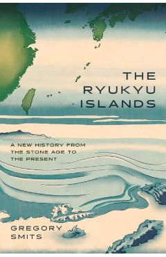 The Ryukyu Islands: A New History from the Stone Age to the Present - Gregory Smits