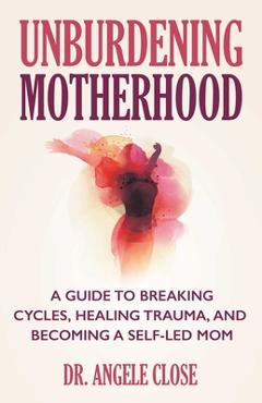 Unburdening Motherhood: A Guide to Breaking Cycles, Healing Trauma, and Becoming a Self-Led Mom - Angele Close