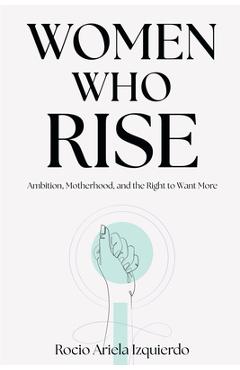 Women Who Rise: Ambition, Motherhood, and the Right to Want More - Rocio Ariela Izquierdo