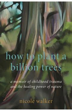 How to Plant a Billion Trees: A Memoir of Childhood Trauma and the Healing Power of Nature - Nicole Walker