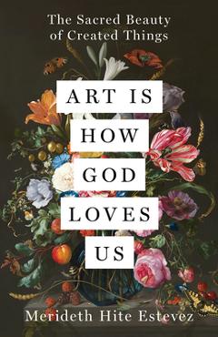 Art Is How God Loves Us: The Sacred Beauty of Created Things - Merideth Hite Estevez