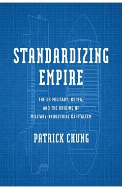 Standardizing Empire: The Us Military, Korea, and the Origins of Military-Industrial Capitalism - Patrick Chung