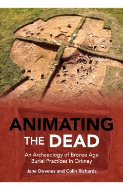 Animating the Dead: An Archaeology of Bronze Age Burial Practices in Orkney - Jane Downes
