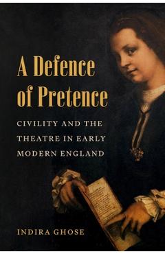 A Defence of Pretence: Civility and the Theatre in Early Modern England - Indira Ghose