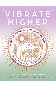 Vibrate Higher: A Guide to Raising Your Frequency with the Four Elements - Julieta Suárez Valente