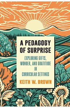 A Pedagogy of Surprise: Exploring Gifts, Wonder, and Gratitude in Curricular Settings - Keith W. Brown