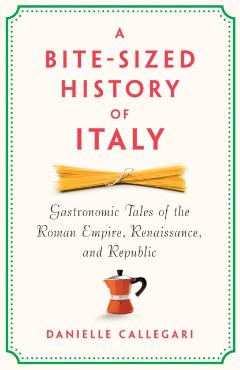 A Bite-Sized History of Italy: Gastronomic Tales of the Roman Empire, Renaissance, and Republic - Danielle Callegari