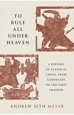 To Rule All Under Heaven: A History of Classical China, from Confucius to the First Emperor - Andrew Seth Meyer