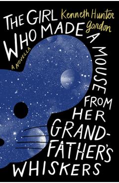 The Girl Who Made a Mouse from Her Grandfather's Whiskers: A Novella - Kenneth Hunter Gordon