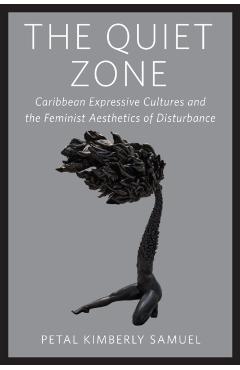 The Quiet Zone: Caribbean Expressive Cultures and the Feminist Aesthetics of Disturbance - Petal Kimberly Samuel