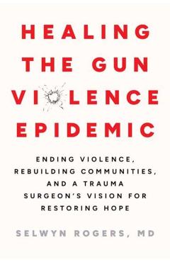 Healing the Gun Violence Epidemic: Ending Violence, Rebuilding Communities, and a Trauma Surgeon's Vision for Restoring Hope - Selwyn O. Rogers