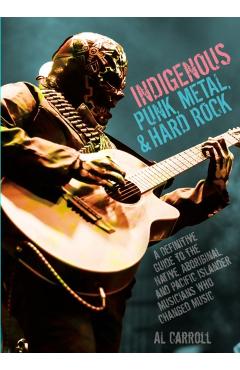 Indigenous Punk, Metal, and Hard Rock: A Definitive Guide to the Native, Aboriginal, and Pacific Islander Musicians Who Changed Music - Al Carroll