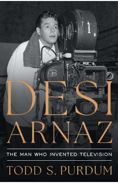 Desi Arnaz: The Man Who Invented Television - Todd S. Purdum