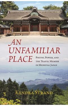An Unfamiliar Place: Poetry, Power, and the Travel Memoir in Medieval Japan - Kendra Strand