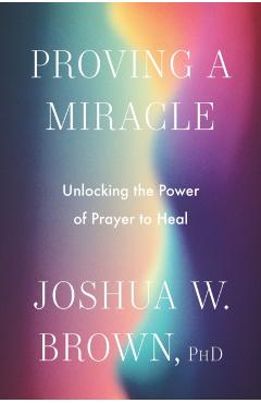Proving a Miracle: Unlocking the Power of Prayer to Heal - Joshua W. Brown Phd