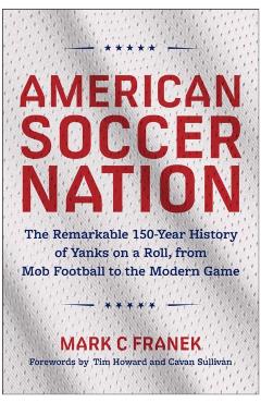 American Soccer Nation: The Remarkable 150-Year History of Yanks on a Roll, from Mob Football to the Modern Game - Mark C. Franek