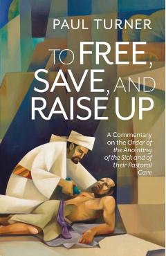 To Free, Save, and Raise Up: A Commentary on the Order of the Anointing of the Sick and of Their Pastoral Care - Paul Turner