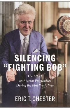 Silencing Fighting Bob: The Attack on Antiwar Progressives During the First World War - Eric T. Chester