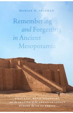 Remembering and Forgetting in Ancient Mesopotamia: Ziggurats, Royal Sculpture, and the Shaping of the Akkadian Legacy During the Ur III Period - Marian H. Feldman